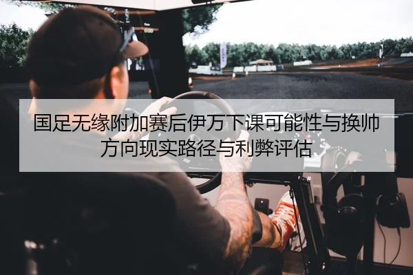 国足无缘附加赛后伊万下课可能性与换帅方向现实路径与利弊评估