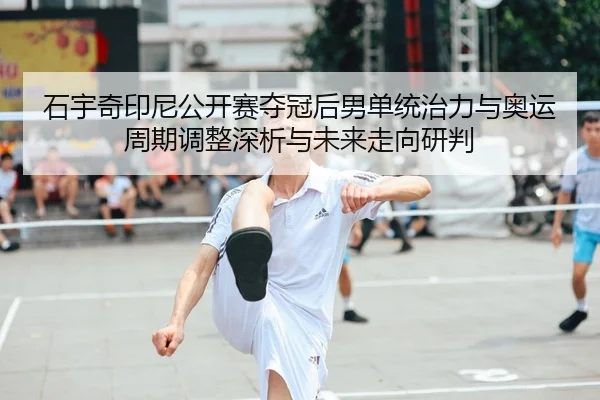 石宇奇印尼公开赛夺冠后男单统治力与奥运周期调整深析与未来走向研判