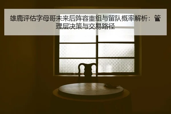 雄鹿评估字母哥未来后阵容重组与留队概率解析：管理层决策与交易路径