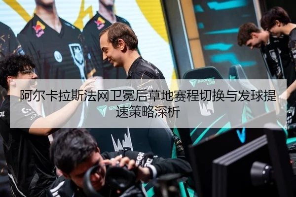 阿尔卡拉斯法网卫冕后草地赛程切换与发球提速策略深析